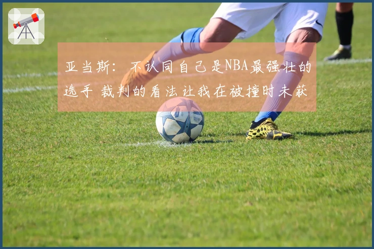 亚当斯：不认同自己是NBA最强壮的选手 裁判的看法让我在被撞时未获哨声
